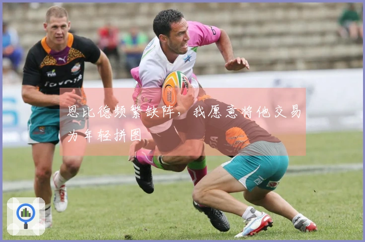 恩比德频繁缺阵，我愿意将他交易为年轻拼图